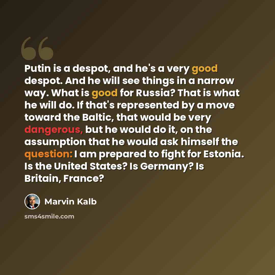 “Putin is a despot, and he's a very good despot. And he will see things in a narrow way. What is good for Russia? That is what he will do. If that's represented by a move toward the Baltic, that would be very dangerous, but he would do it, on the assumption that he would ask himself the question: I…” quote by Marvin Kalb