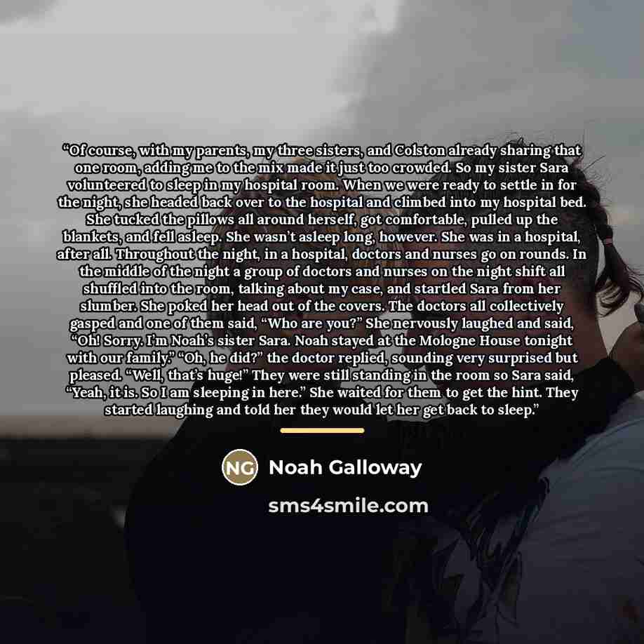 “Of course, with my parents, my three sisters, and Colston already sharing that one room, adding me to the mix made it just too crowded. So my sister Sara volunteered to sleep in my hospital room. When we were ready to settle in for the night, she headed back over to the hospital and climbed into…” quote by Noah Galloway
