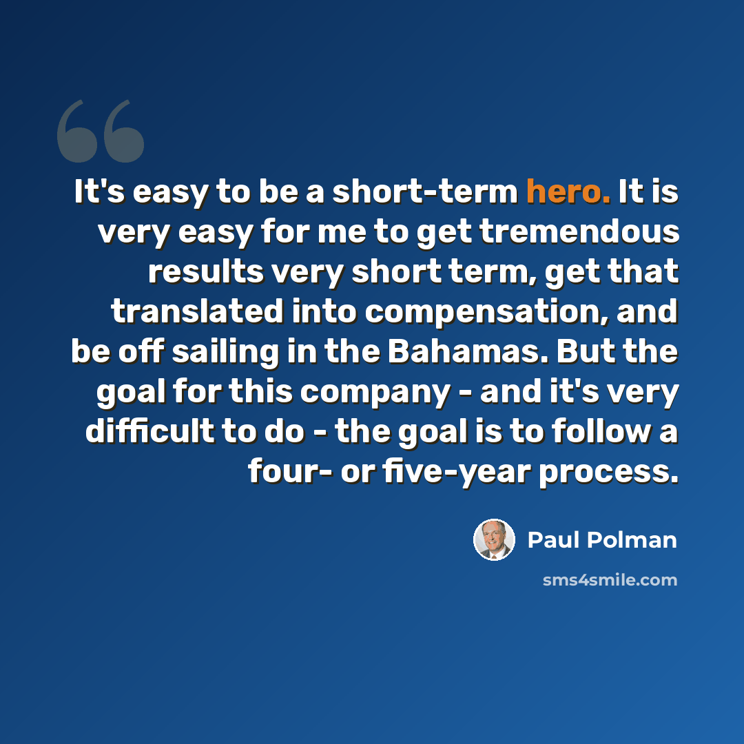“It's easy to be a short-term hero. It is very easy for me to get tremendous results very short term, get that translated into compensation, and be off sailing in the Bahamas. But the goal for this company - and it's very difficult to do - the goal is to follow a four- or five-year process.” quote by Paul Polman