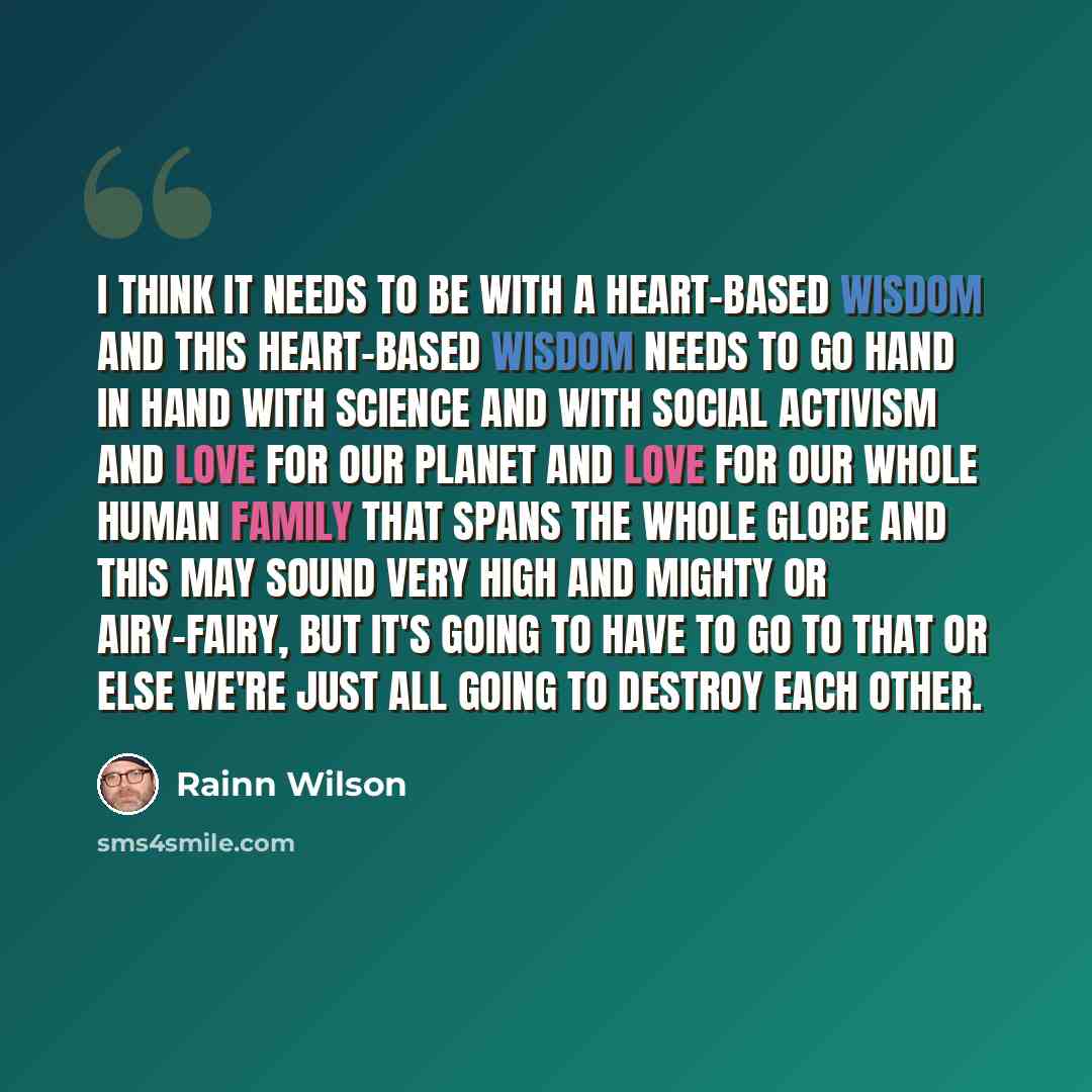 “I think it needs to be with a heart-based wisdom and this heart-based wisdom needs to go hand in hand with science and with social activism and love for our planet and love for our whole human family that spans the whole globe and this may sound very high and mighty or airy-fairy, but it's going…” quote by Rainn Wilson