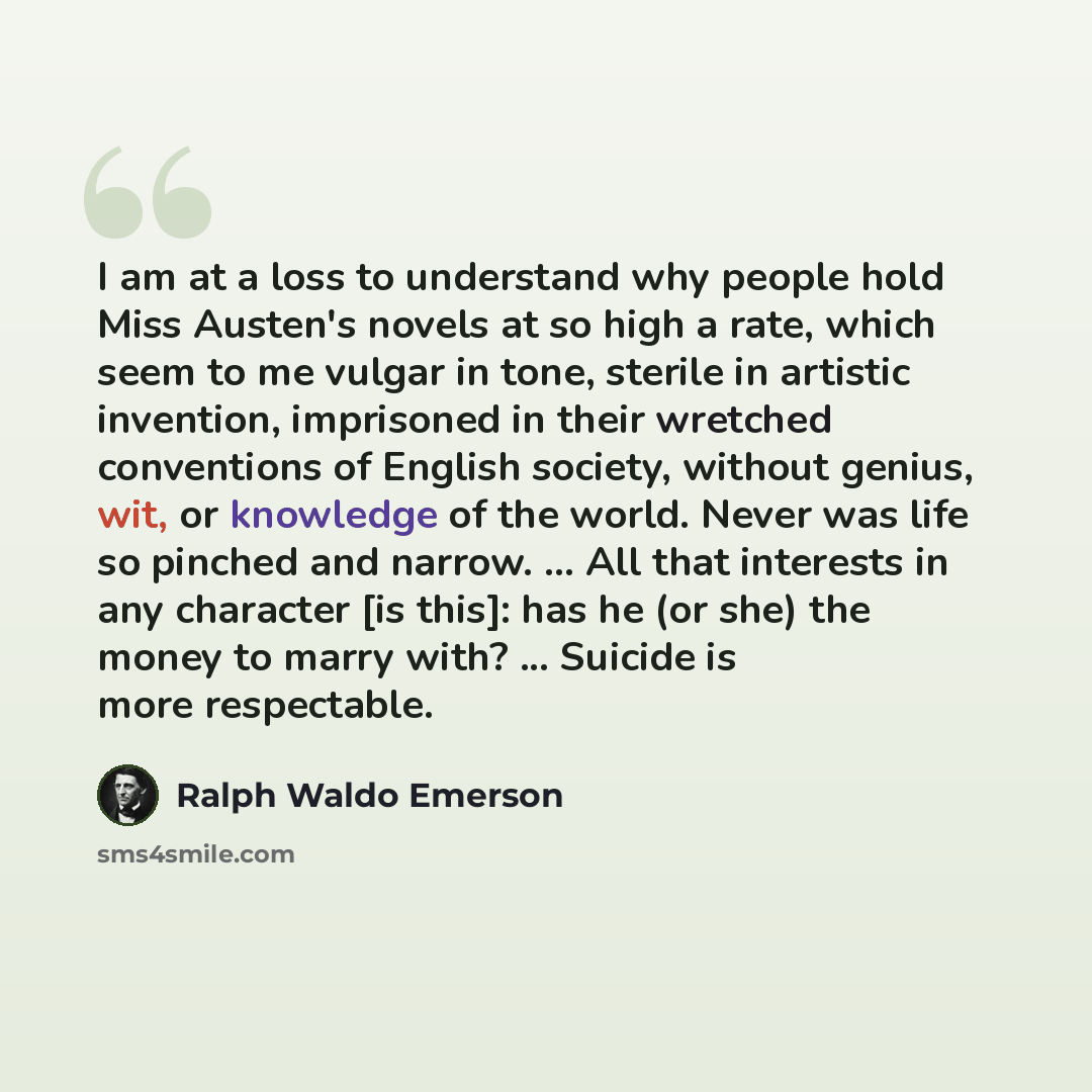 “I am at a loss to understand why people hold Miss Austen's novels at so high a rate, which seem to me vulgar in tone, sterile in artistic invention, imprisoned in their wretched conventions of English society, without genius, wit, or knowledge of the world. Never was life so pinched and narrow…” quote by Ralph Waldo Emerson