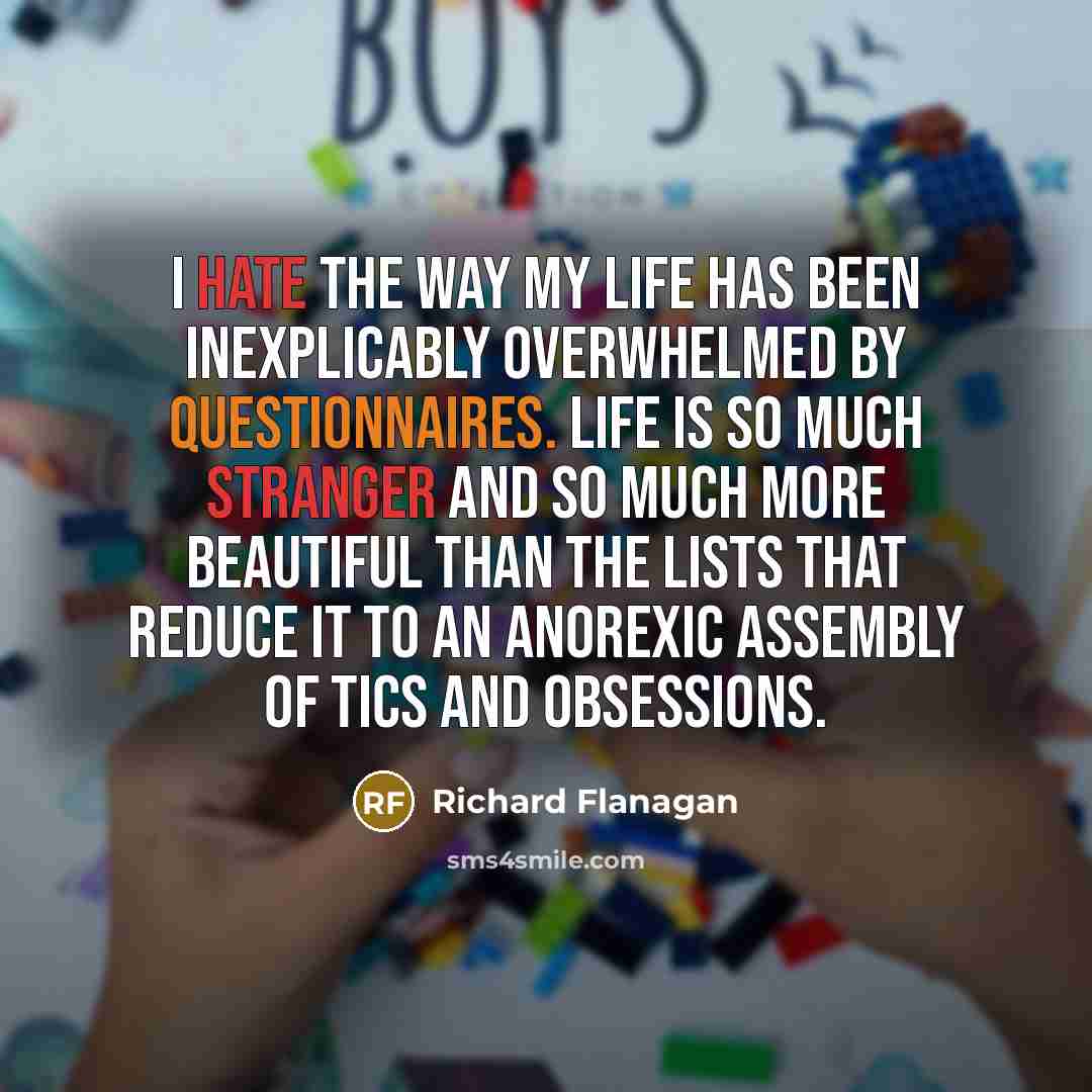 “I hate the way my life has been inexplicably overwhelmed by questionnaires. Life is so much stranger and so much more beautiful than the lists that reduce it to an anorexic assembly of tics and obsessions.” quote by Richard Flanagan
