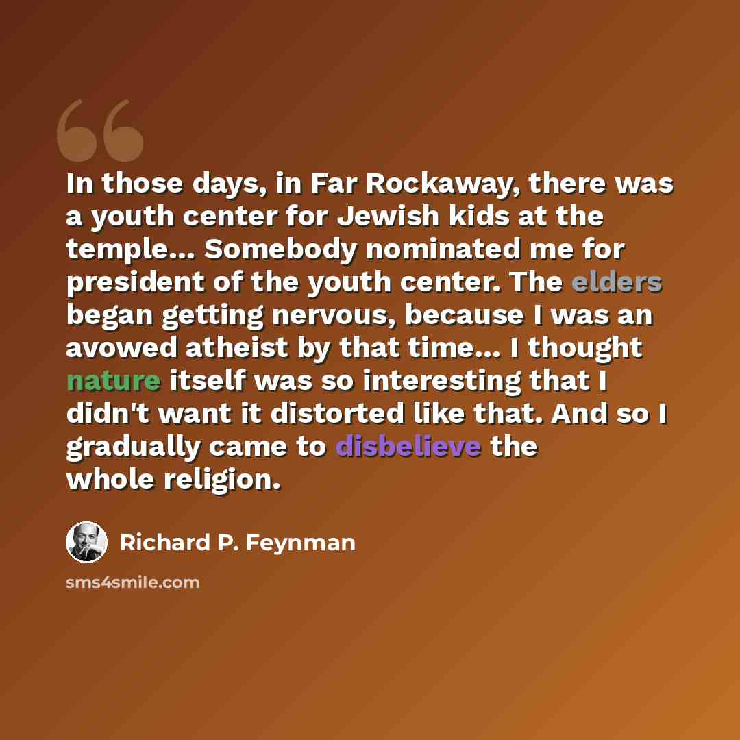 “In those days, in Far Rockaway, there was a youth center for Jewish kids at the temple… Somebody nominated me for president of the youth center. The elders began getting nervous, because I was an avowed atheist by that time… I thought nature itself was so interesting that I didn't want it…” quote by Richard P. Feynman