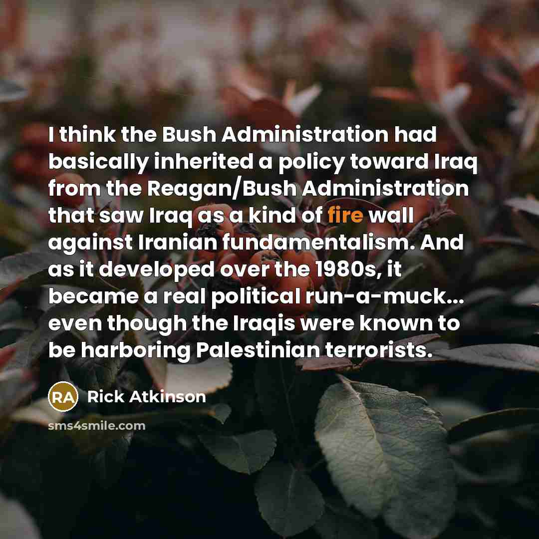 “I think the Bush Administration had basically inherited a policy toward Iraq from the Reagan/Bush Administration that saw Iraq as a kind of fire wall against Iranian fundamentalism. And as it developed over the 1980s, it became a real political run-a-muck... even though the Iraqis were known to be…” quote by Rick Atkinson