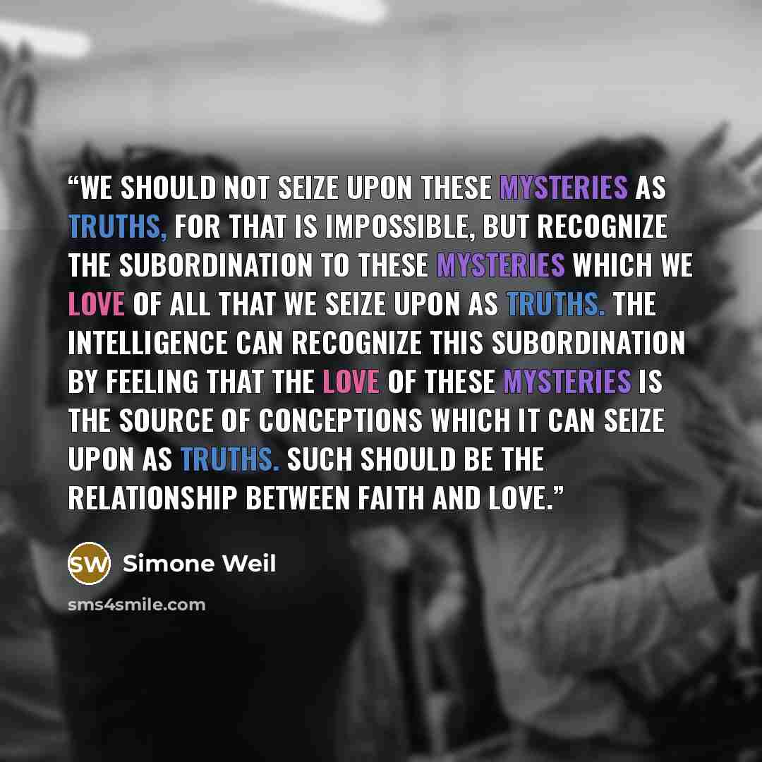 “We should not seize upon these mysteries as truths, for that is impossible, but recognize the subordination to these mysteries which we love of all that we seize upon as truths. The intelligence can recognize this subordination by feeling that the love of these mysteries is the source of…” quote by Simone Weil