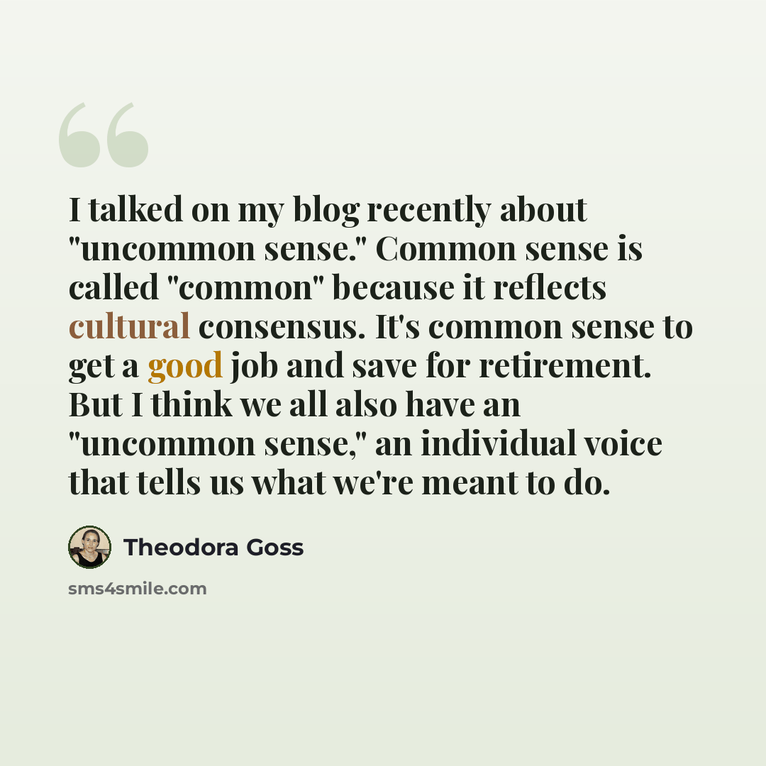 “I talked on my blog recently about "uncommon sense." Common sense is called "common" because it reflects cultural consensus. It's common sense to get a good job and save for retirement. But I think we all also have an "uncommon sense," an individual voice that tells us what we're meant to do.” quote by Theodora Goss