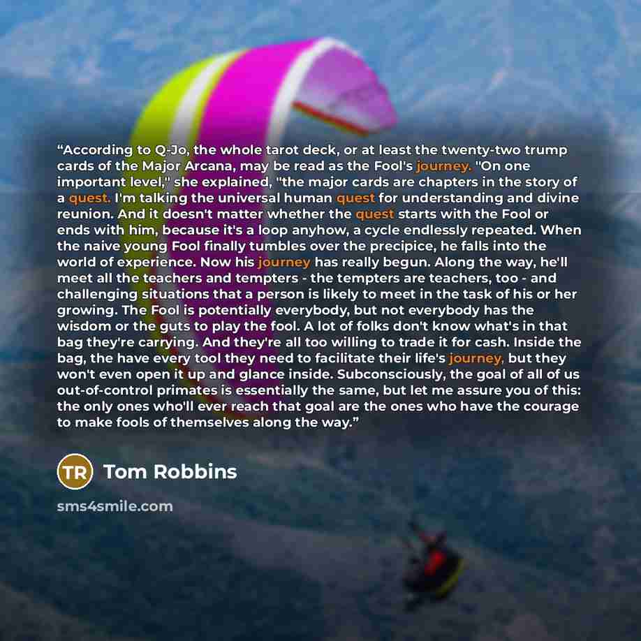 “According to Q-Jo, the whole tarot deck, or at least the twenty-two trump cards of the Major Arcana, may be read as the Fool's journey. "On one important level," she explained, "the major cards are chapters in the story of a quest. I'm talking the universal human quest for understanding and divine…” quote by Tom Robbins