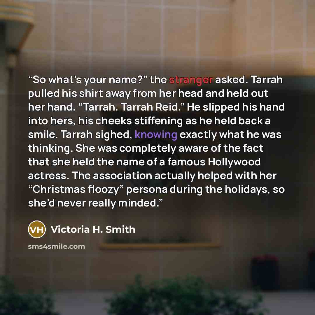 “So what’s your name?” the stranger asked. Tarrah pulled his shirt away from her head and held out her hand. “Tarrah. Tarrah Reid.” He slipped his hand into hers, his cheeks stiffening as he held back a smile. Tarrah sighed, knowing exactly what he was thinking. She was completely aware of the fact…” quote by Victoria H. Smith