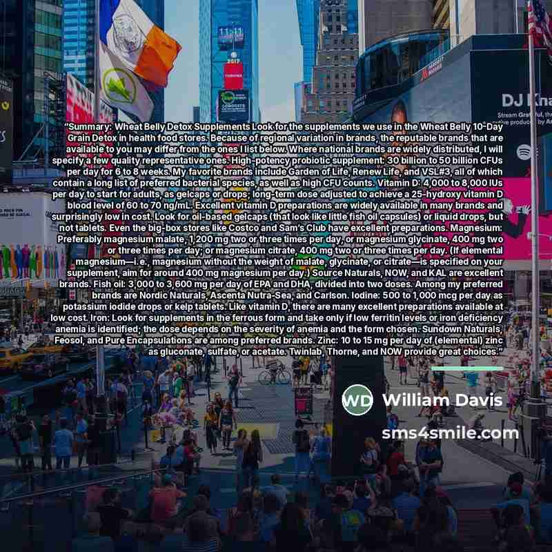 “Summary: Wheat Belly Detox Supplements Look for the supplements we use in the Wheat Belly 10-Day Grain Detox in health food stores. Because of regional variation in brands, the reputable brands that are available to you may differ from the ones I list below. Where national brands are widely…” quote by William Davis