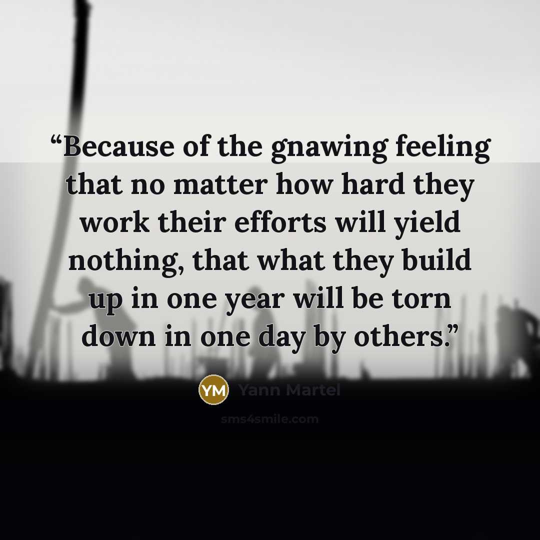 “Because of the gnawing feeling that no matter how hard they work their efforts will yield nothing, that what they build up in one year will be torn down in one day by others.” quote by Yann Martel