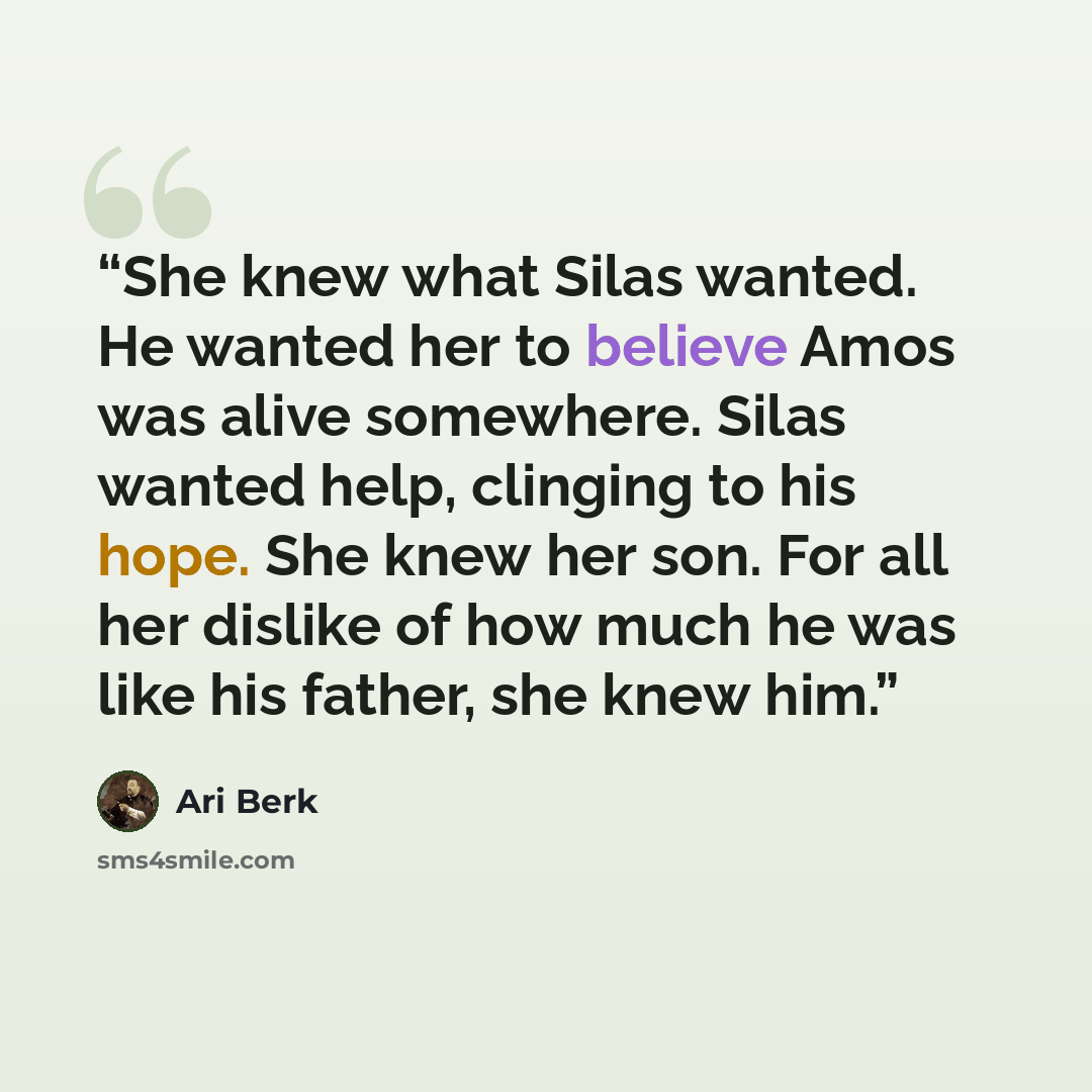“She knew what Silas wanted. He wanted her to believe Amos was alive somewhere. Silas wanted help, clinging to his hope. She knew her son. For all her dislike of how much he was like his father, she knew him.” quote by Ari Berk