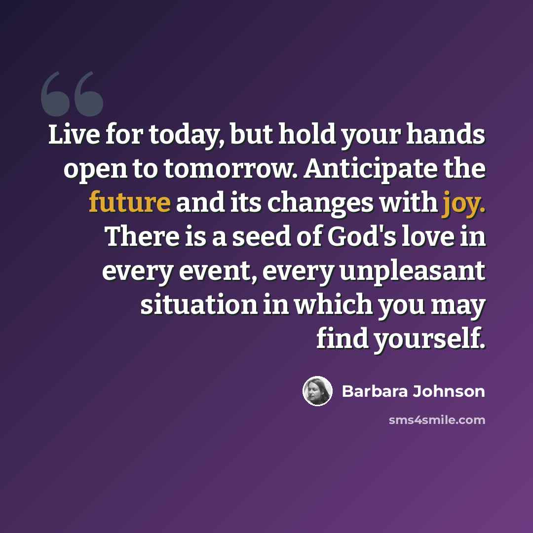 “Live for today, but hold your hands open to tomorrow. Anticipate the future and its changes with joy. There is a seed of God's love in every event, every unpleasant situation in which you may find yourself.” quote by Barbara Johnson