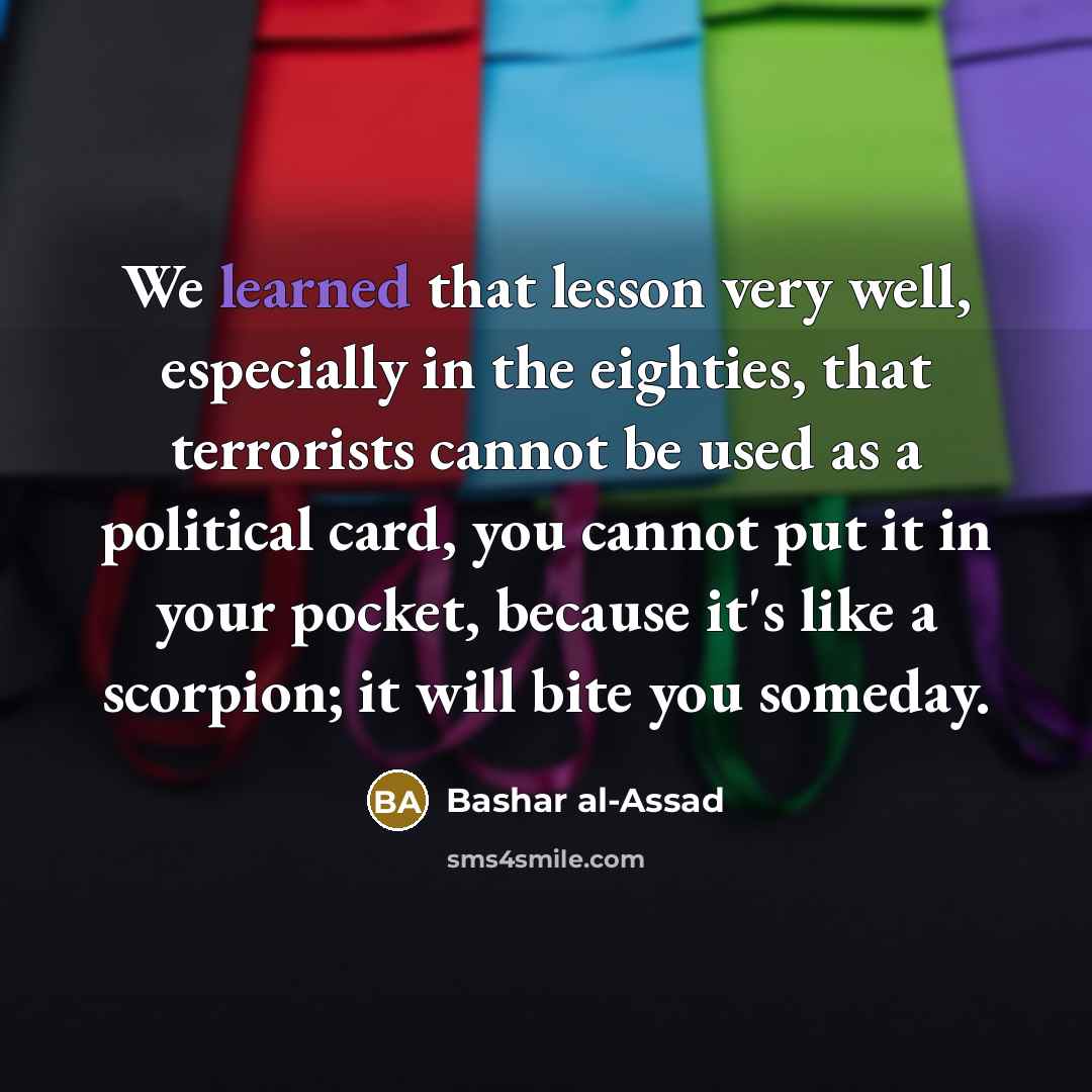 “We learned that lesson very well, especially in the eighties, that terrorists cannot be used as a political card, you cannot put it in your pocket, because it's like a scorpion; it will bite you someday.” quote by Bashar al-Assad