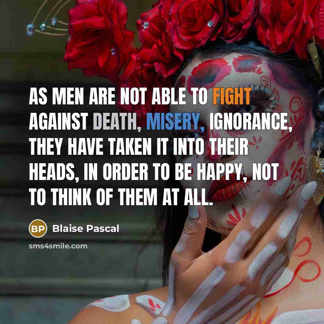 “As men are not able to fight against death, misery, ignorance, they have taken it into their heads, in order to be happy, not to think of them at all.” quote by Blaise Pascal