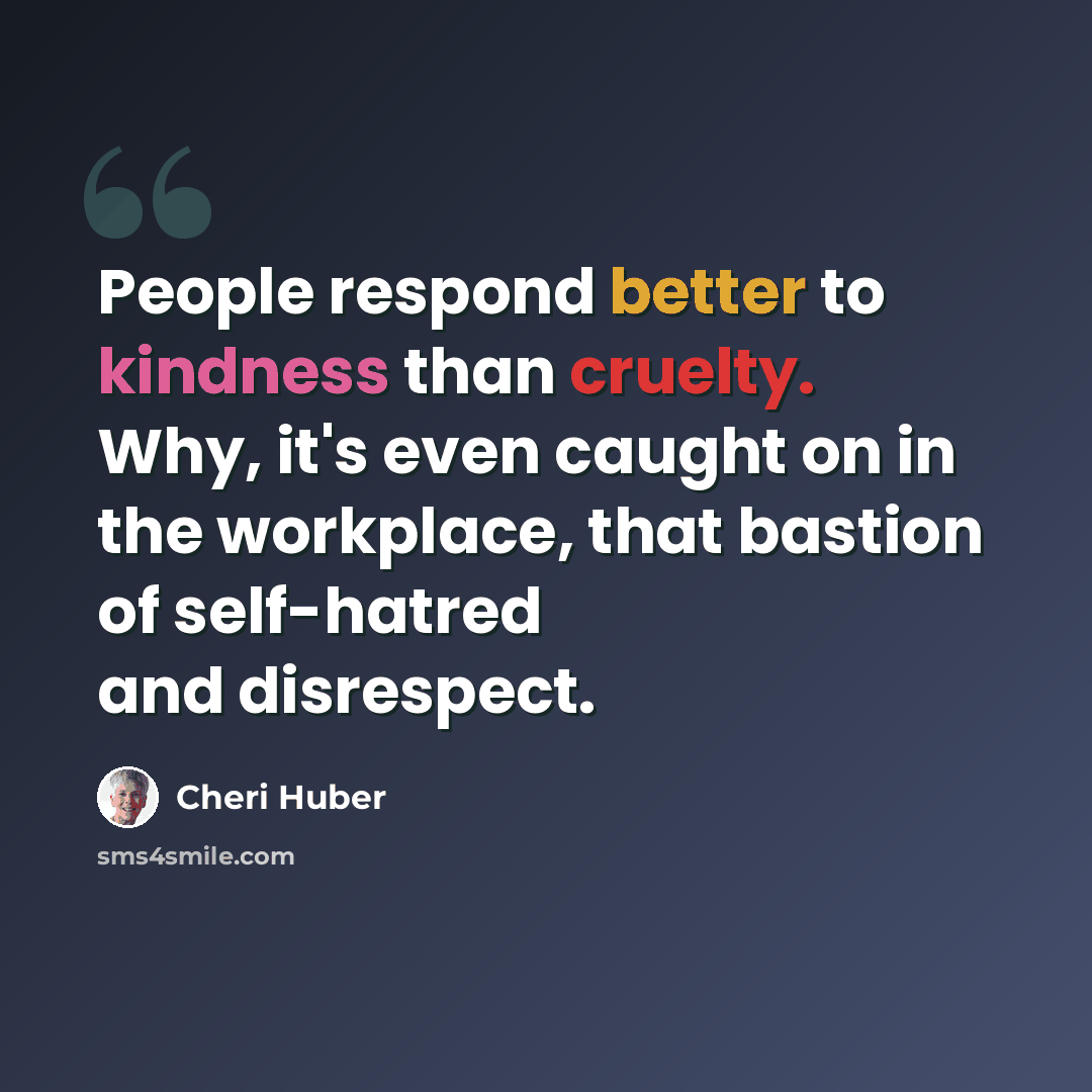 “People respond better to kindness than cruelty. Why, it's even caught on in the workplace, that bastion of self-hatred and disrespect.” quote by Cheri Huber