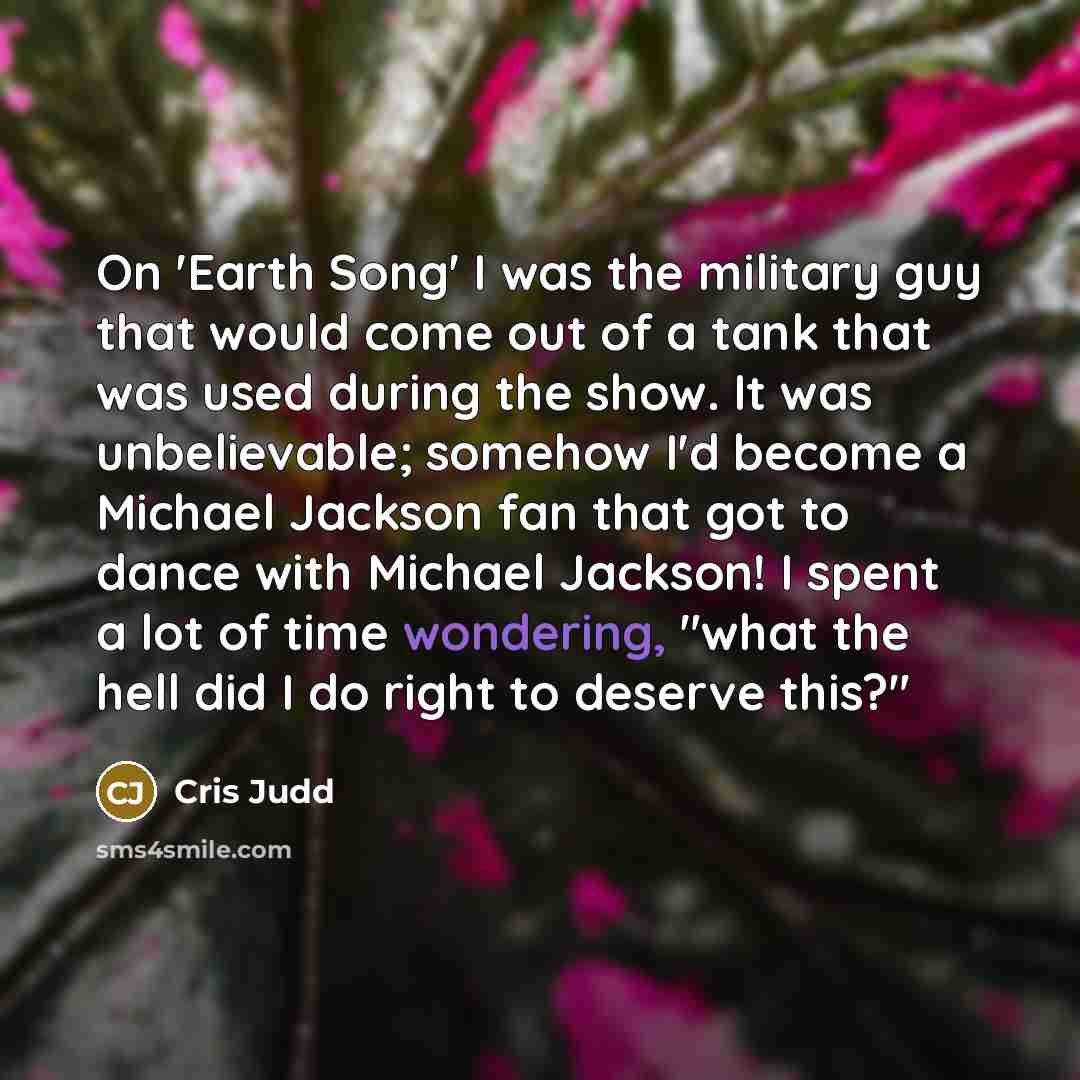 “On 'Earth Song' I was the military guy that would come out of a tank that was used during the show. It was unbelievable; somehow I'd become a Michael Jackson fan that got to dance with Michael Jackson! I spent a lot of time wondering, "what the hell did I do right to deserve this?"” quote by Cris Judd