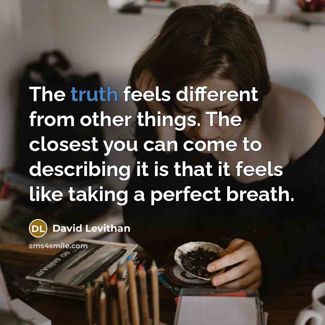 “The truth feels different from other things. The closest you can come to describing it is that it feels like taking a perfect breath.” quote by David Levithan