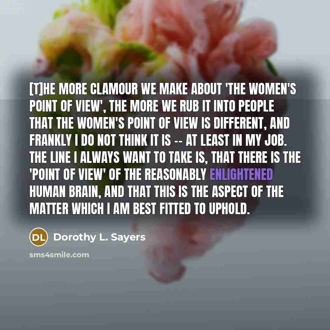 “[T]he more clamour we make about 'the women's point of view', the more we rub it into people that the women's point of view is different, and frankly I do not think it is -- at least in my job. The line I always want to take is, that there is the 'point of view' of the reasonably enlightened human…” quote by Dorothy L. Sayers