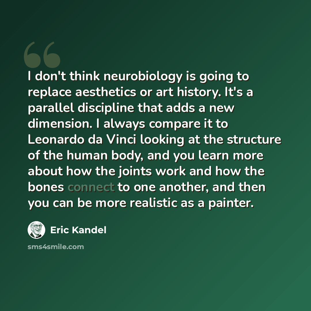 “I don't think neurobiology is going to replace aesthetics or art history. It's a parallel discipline that adds a new dimension. I always compare it to Leonardo da Vinci looking at the structure of the human body, and you learn more about how the joints work and how the bones connect to one…” quote by Eric Kandel