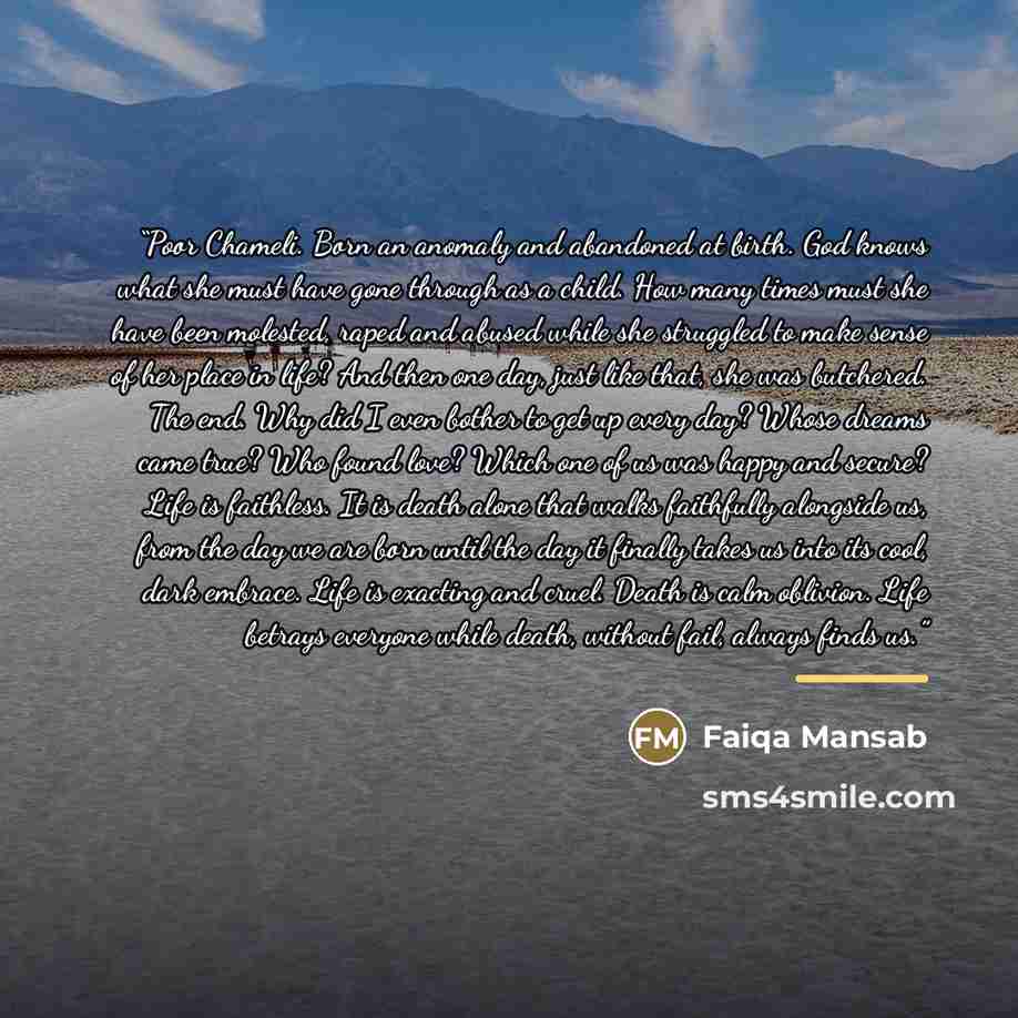 “Poor Chameli. Born an anomaly and abandoned at birth. God knows what she must have gone through as a child. How many times must she have been molested, raped and abused while she struggled to make sense of her place in life? And then one day, just like that, she was butchered. The end. Why did I…” quote by Faiqa Mansab