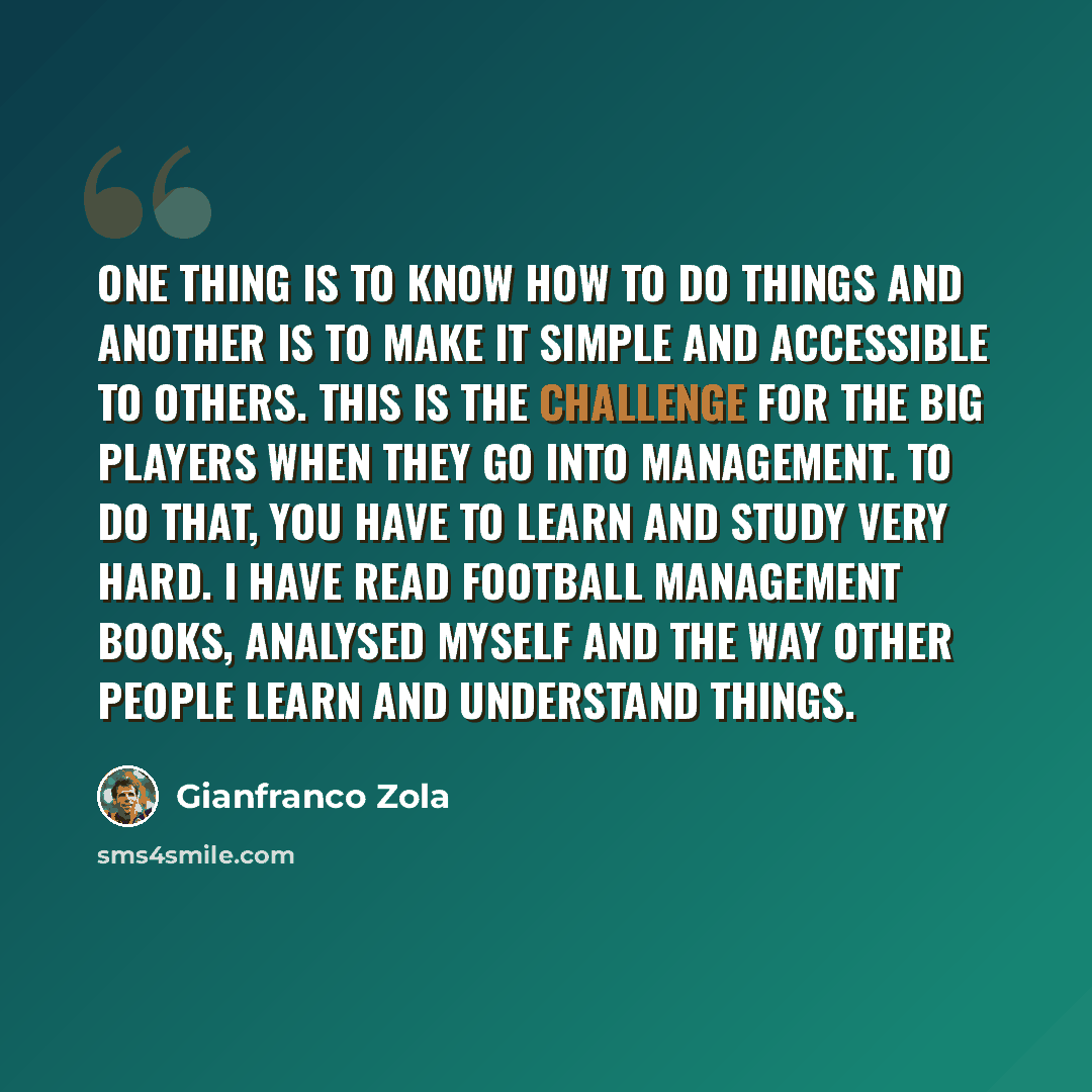 “One thing is to know how to do things and another is to make it simple and accessible to others. This is the challenge for the big players when they go into management. To do that, you have to learn and study very hard. I have read football management books, analysed myself and the way other…” quote by Gianfranco Zola