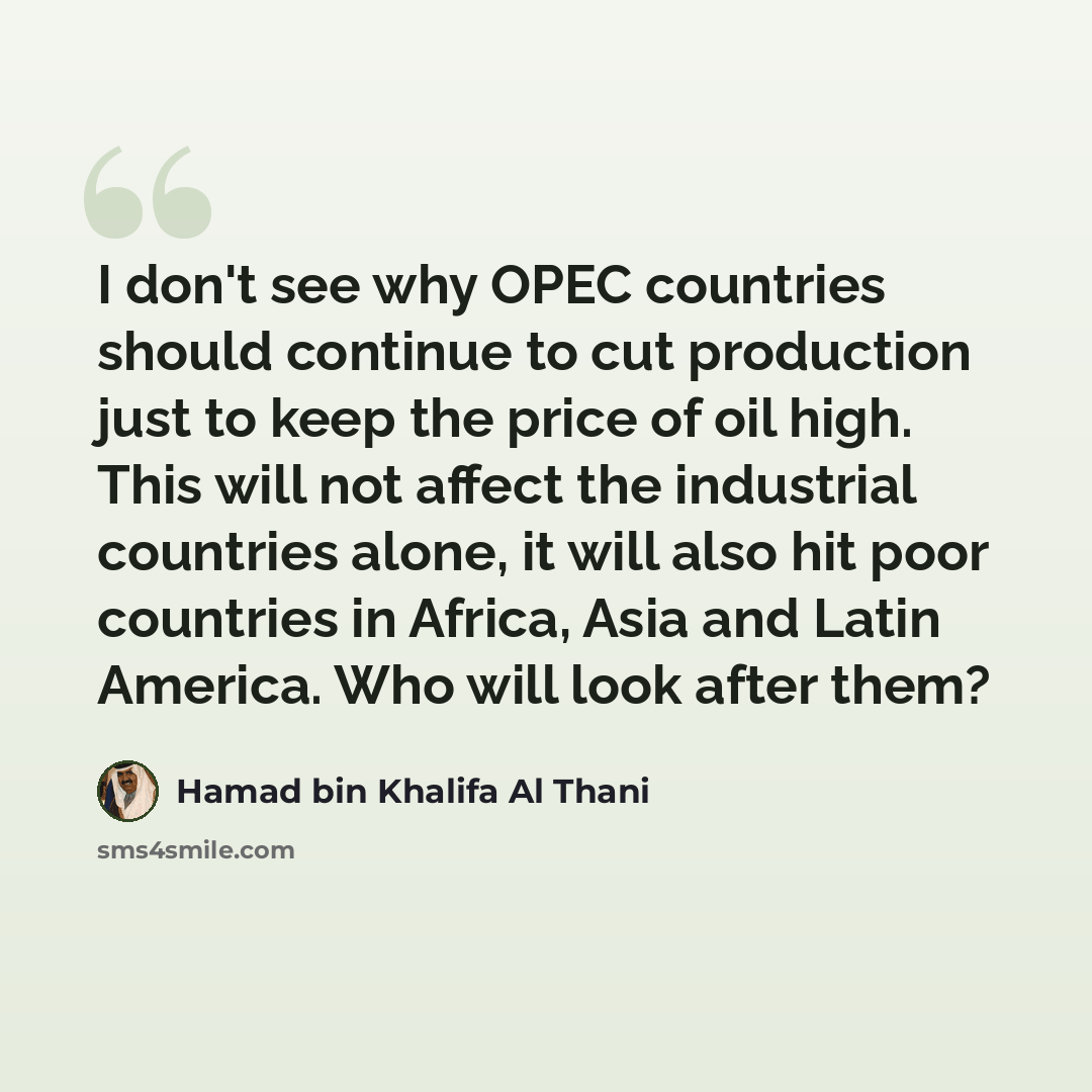 “I don't see why OPEC countries should continue to cut production just to keep the price of oil high. This will not affect the industrial countries alone, it will also hit poor countries in Africa, Asia and Latin America. Who will look after them?” quote by Hamad bin Khalifa Al Thani