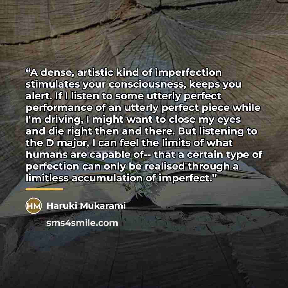 “A dense, artistic kind of imperfection stimulates your consciousness, keeps you alert. If I listen to some utterly perfect performance of an utterly perfect piece while I'm driving, I might want to close my eyes and die right then and there. But listening to the D major, I can feel the limits of…” quote by Haruki Mukarami