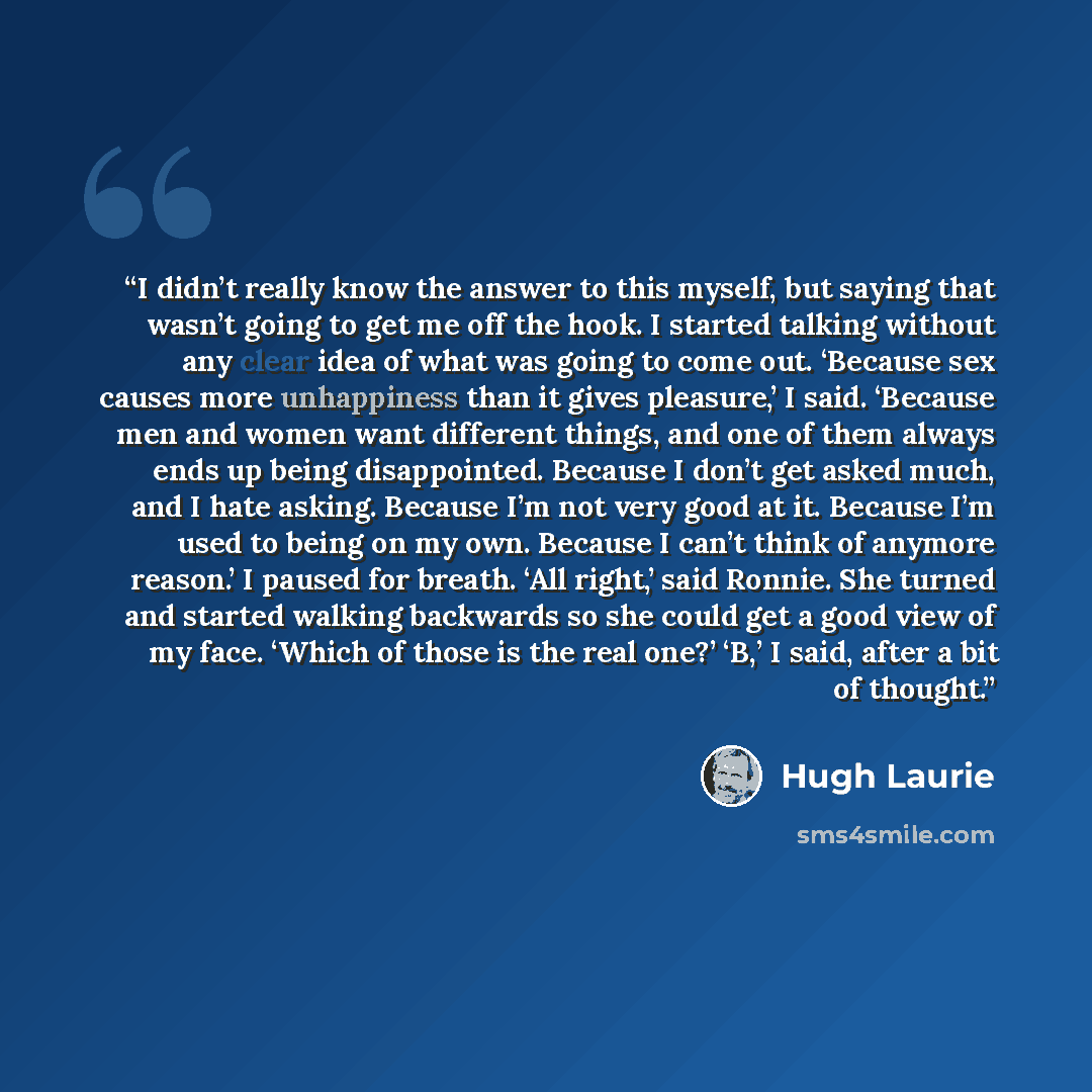 “I didn’t really know the answer to this myself, but saying that wasn’t going to get me off the hook. I started talking without any clear idea of what was going to come out. ‘Because sex causes more unhappiness than it gives pleasure,’ I said. ‘Because men and women want different things, and one…” quote by Hugh Laurie