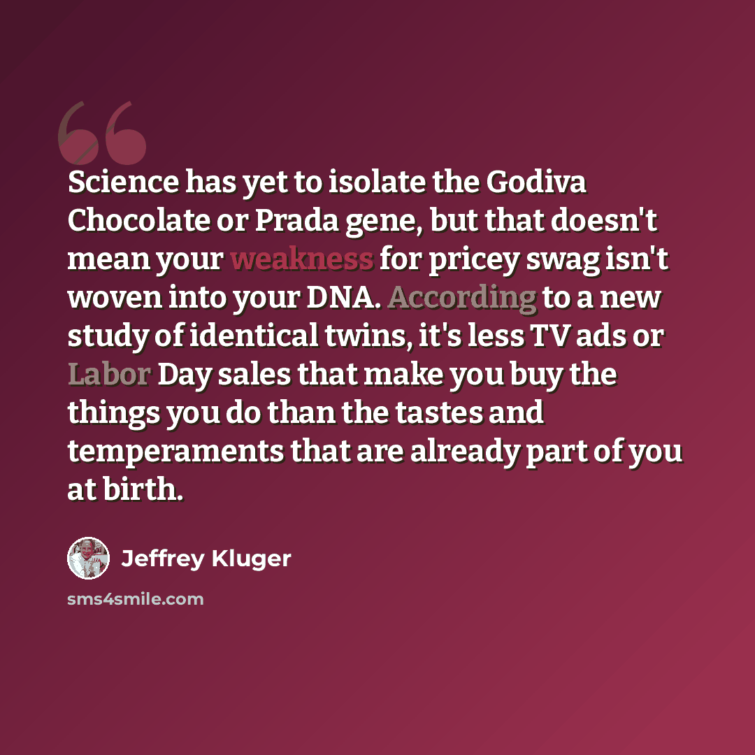 “Science has yet to isolate the Godiva Chocolate or Prada gene, but that doesn't mean your weakness for pricey swag isn't woven into your DNA. According to a new study of identical twins, it's less TV ads or Labor Day sales that make you buy the things you do than the tastes and temperaments that…” quote by Jeffrey Kluger