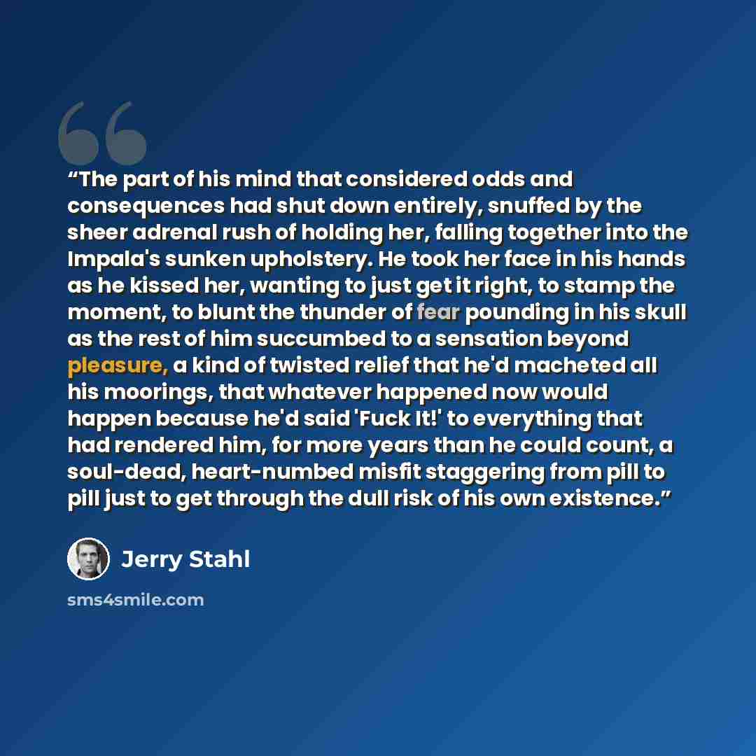 “The part of his mind that considered odds and consequences had shut down entirely, snuffed by the sheer adrenal rush of holding her, falling together into the Impala's sunken upholstery. He took her face in his hands as he kissed her, wanting to just get it right, to stamp the moment, to blunt the…” quote by Jerry Stahl