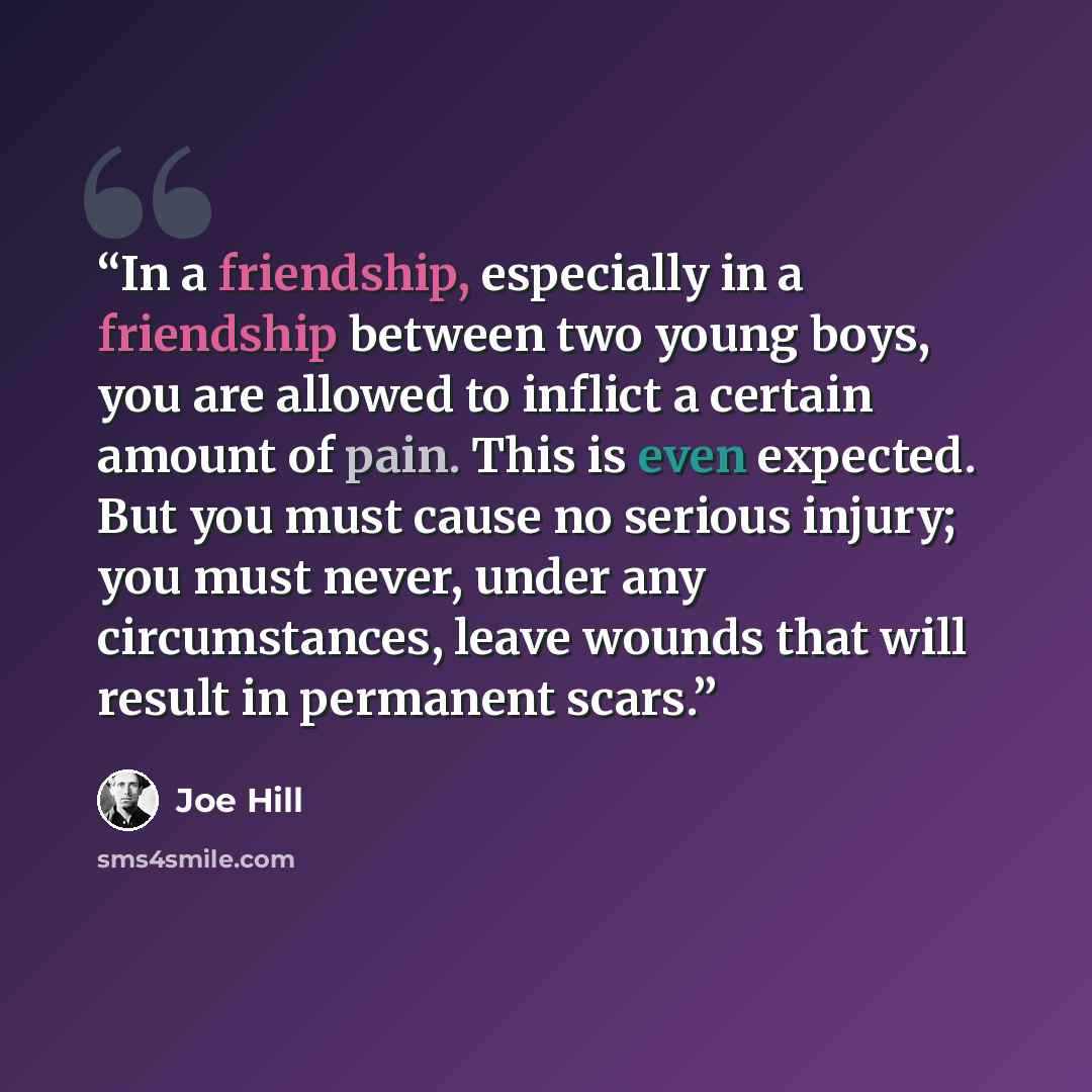 “In a friendship, especially in a friendship between two young boys, you are allowed to inflict a certain amount of pain. This is even expected. But you must cause no serious injury; you must never, under any circumstances, leave wounds that will result in permanent scars.” quote by Joe Hill