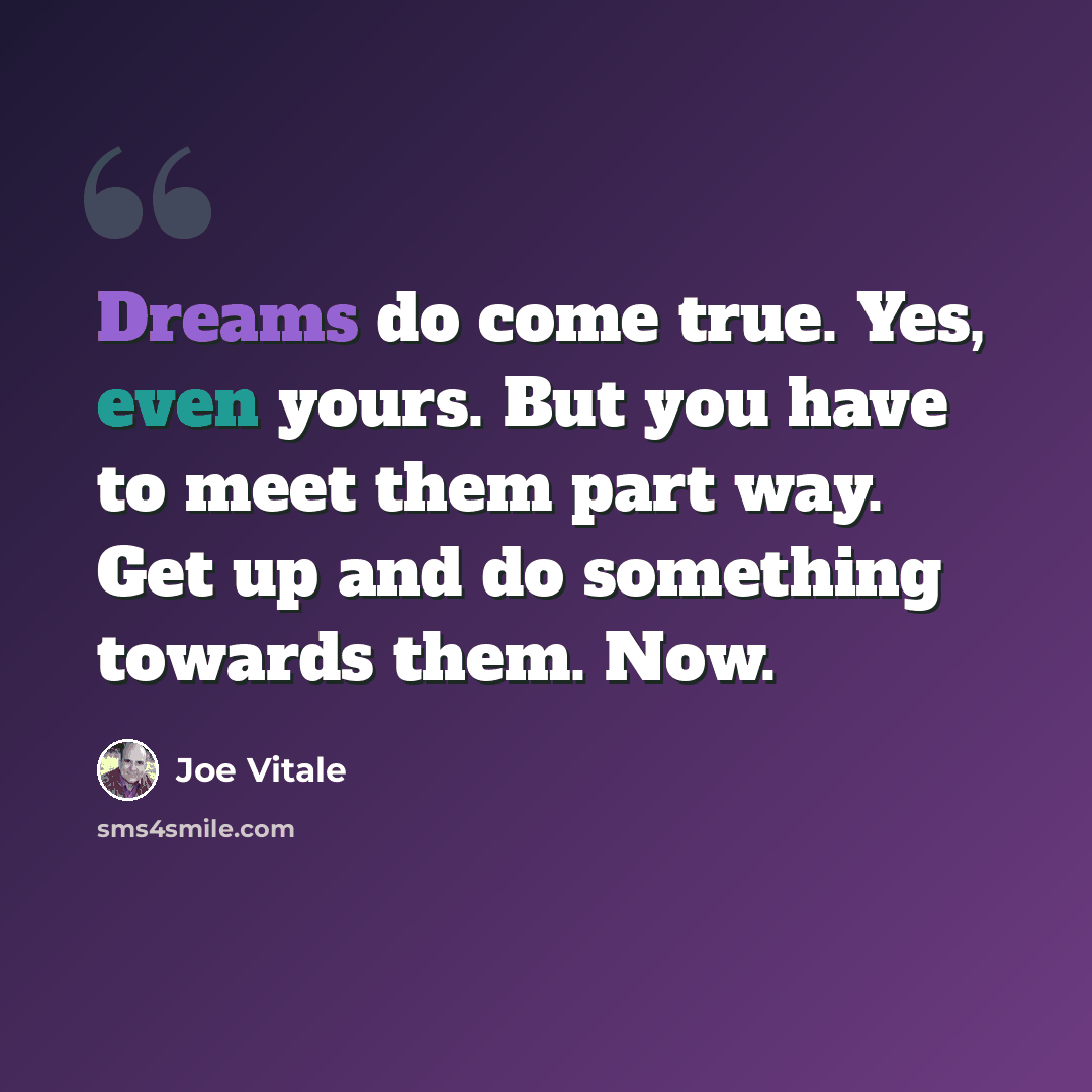 “Dreams do come true. Yes, even yours. But you have to meet them part way. Get up and do something towards them. Now.” quote by Joe Vitale