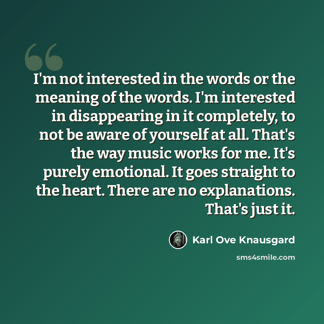 “I'm not interested in the words or the meaning of the words. I'm interested in disappearing in it completely, to not be aware of yourself at all. That's the way music works for me. It's purely emotional. It goes straight to the heart. There are no explanations. That's just it.” quote by Karl Ove Knausgard