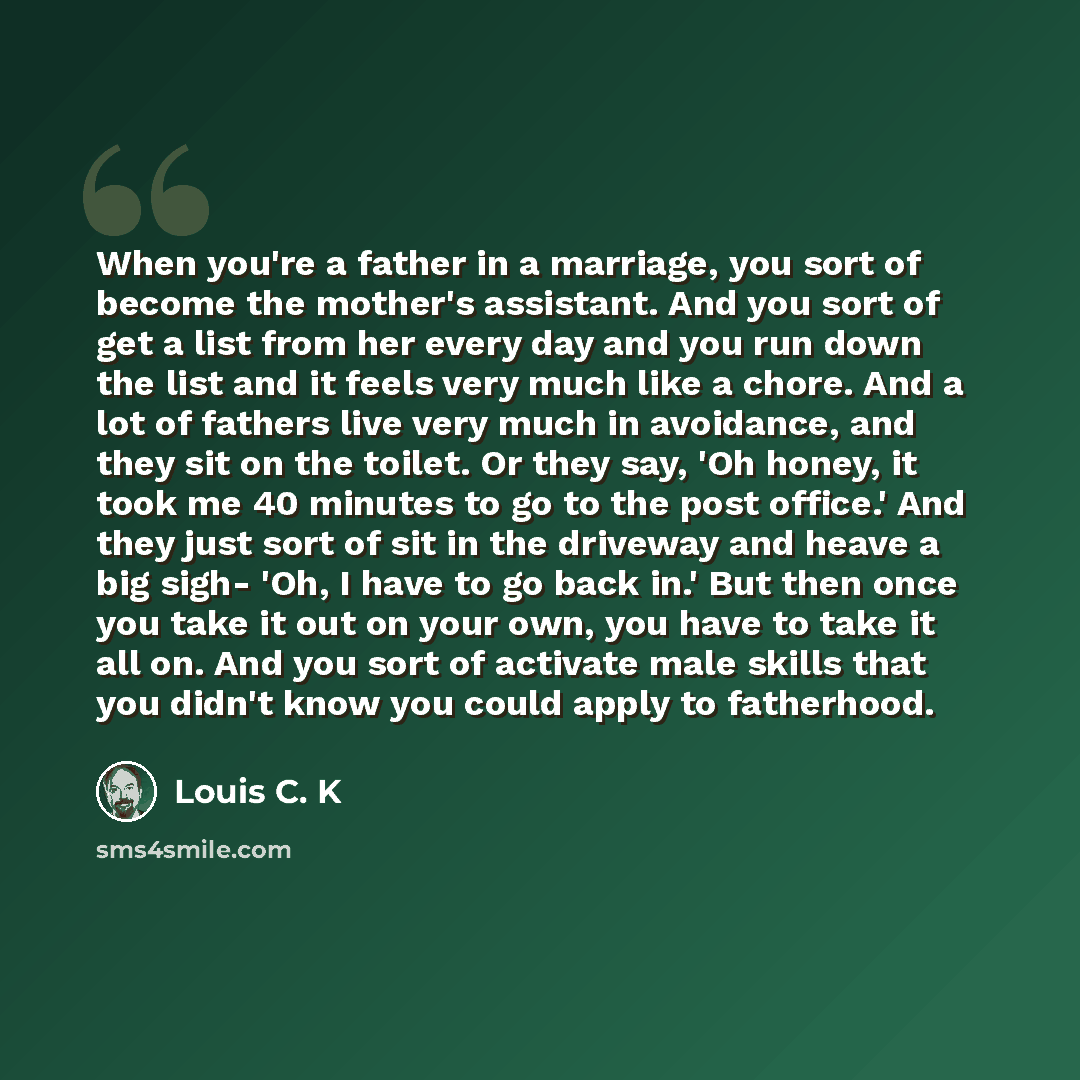 “When you're a father in a marriage, you sort of become the mother's assistant. And you sort of get a list from her every day and you run down the list and it feels very much like a chore. And a lot of fathers live very much in avoidance, and they sit on the toilet. Or they say, 'Oh honey, it took…” quote by Louis C. K