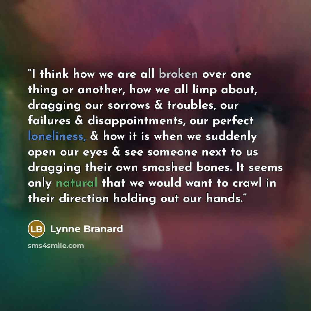 “I think how we are all broken over one thing or another, how we all limp about, dragging our sorrows & troubles, our failures & disappointments, our perfect loneliness, & how it is when we suddenly open our eyes & see someone next to us dragging their own smashed bones. It seems only natural that…” quote by Lynne Branard
