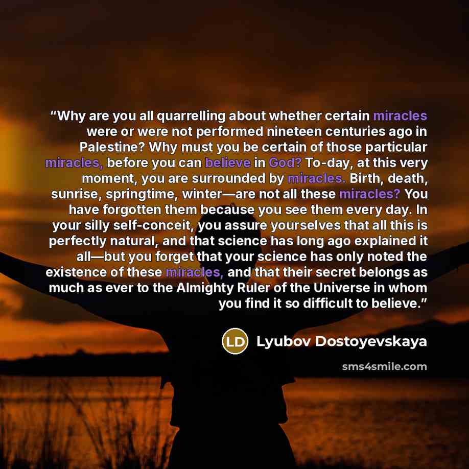 “Why are you all quarrelling about whether certain miracles were or were not performed nineteen centuries ago in Palestine? Why must you be certain of those particular miracles, before you can believe in God? To-day, at this very moment, you are surrounded by miracles. Birth, death, sunrise…” quote by Lyubov Dostoyevskaya