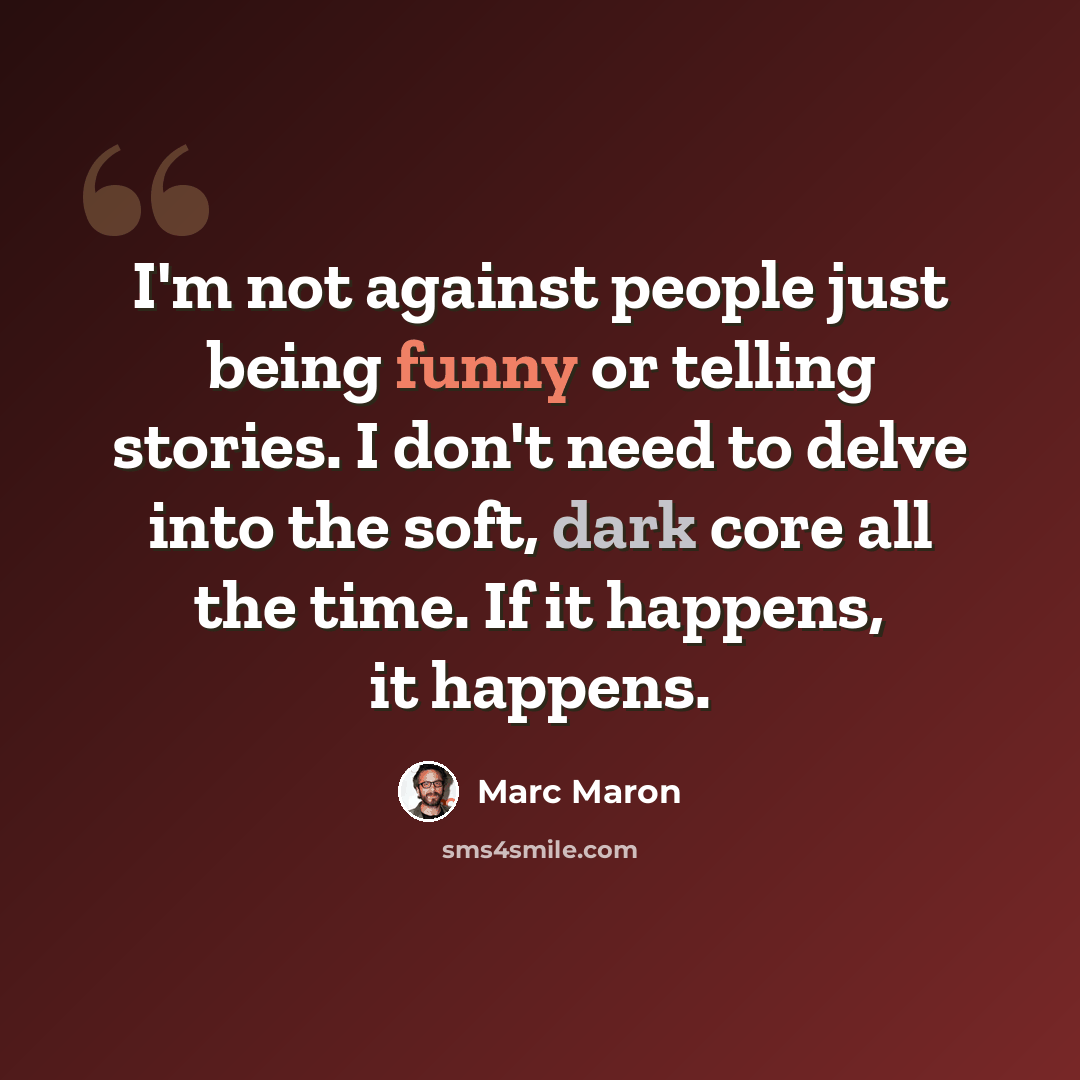 “I'm not against people just being funny or telling stories. I don't need to delve into the soft, dark core all the time. If it happens, it happens.” quote by Marc Maron
