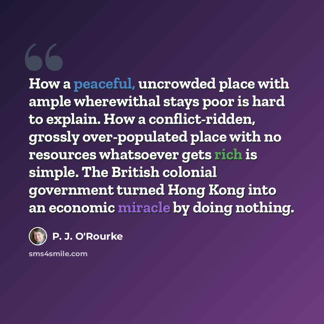 “How a peaceful, uncrowded place with ample wherewithal stays poor is hard to explain. How a conflict-ridden, grossly over-populated place with no resources whatsoever gets rich is simple. The British colonial government turned Hong Kong into an economic miracle by doing nothing.” quote by P. J. O'Rourke