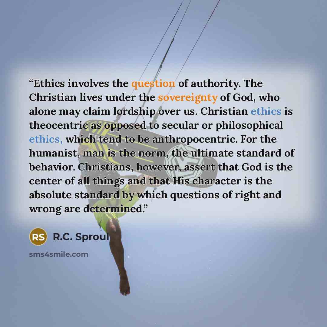 “Ethics involves the question of authority. The Christian lives under the sovereignty of God, who alone may claim lordship over us. Christian ethics is theocentric as opposed to secular or philosophical ethics, which tend to be anthropocentric. For the humanist, man is the norm, the ultimate…” quote by R.C. Sproul