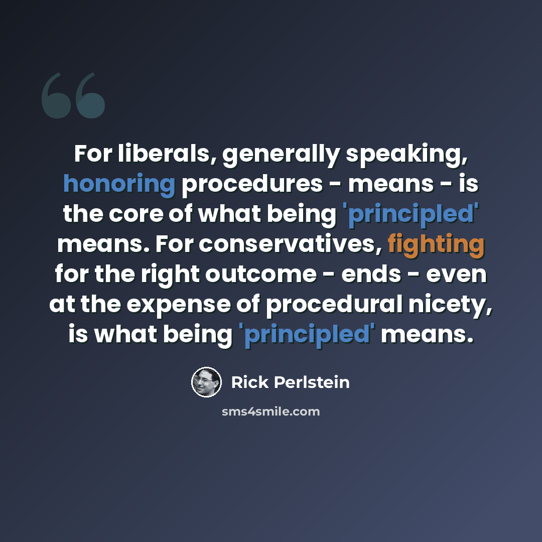“For liberals, generally speaking, honoring procedures - means - is the core of what being 'principled' means. For conservatives, fighting for the right outcome - ends - even at the expense of procedural nicety, is what being 'principled' means.” quote by Rick Perlstein