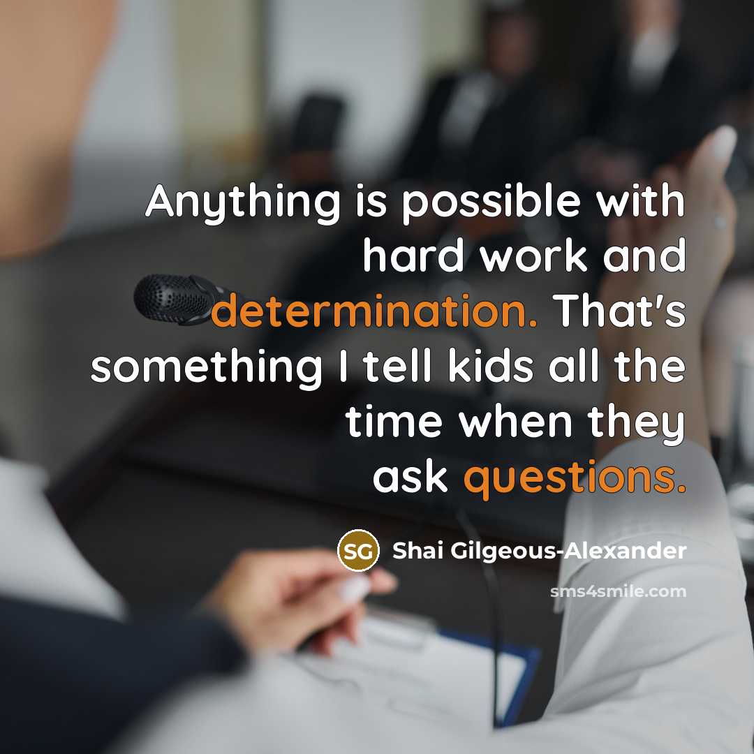 “Anything is possible with hard work and determination. That's something I tell kids all the time when they ask questions.” quote by Shai Gilgeous-Alexander