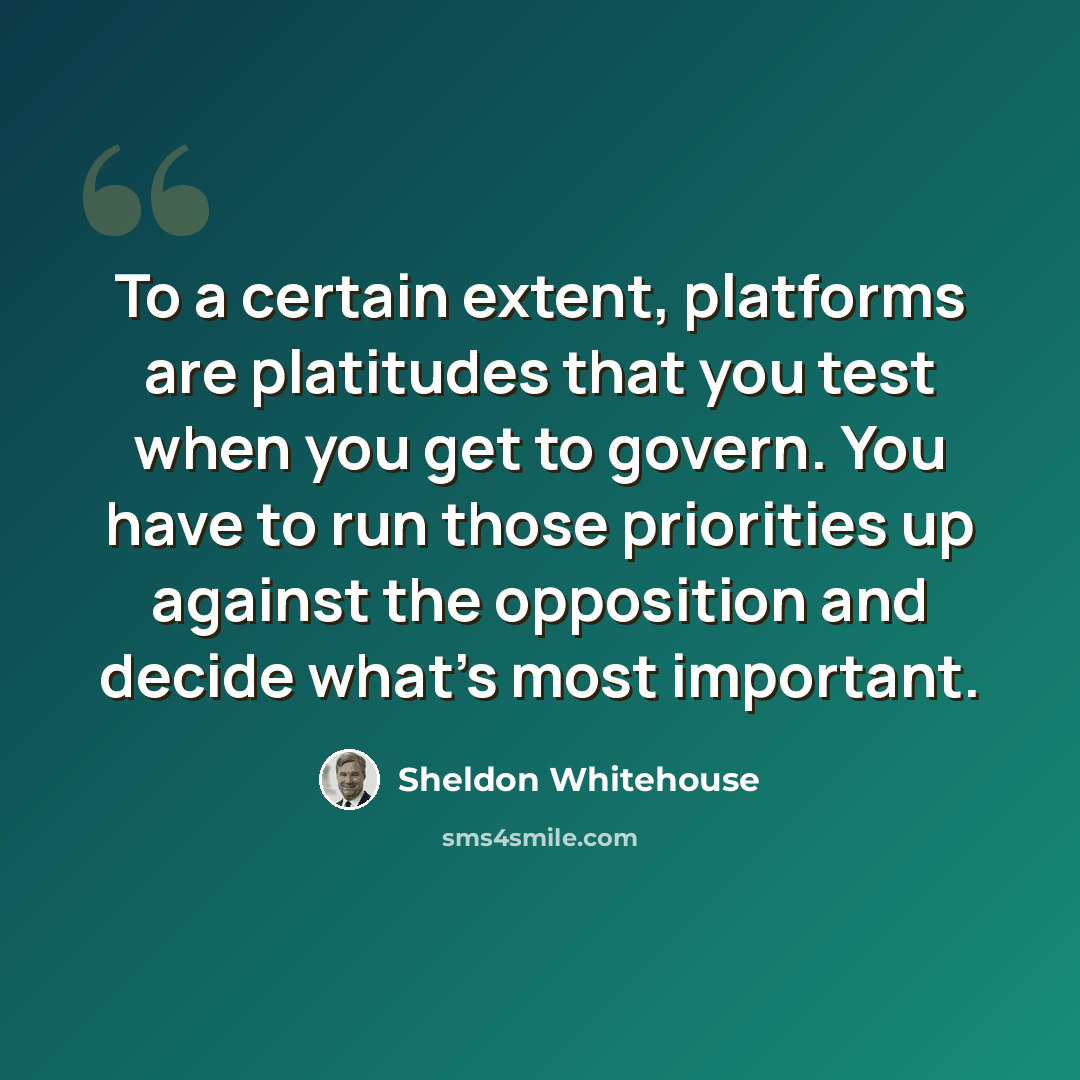 “To a certain extent, platforms are platitudes that you test when you get to govern. You have to run those priorities up against the opposition and decide what's most important.” quote by Sheldon Whitehouse