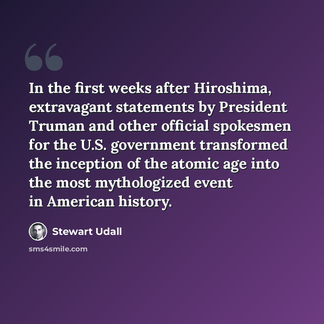 “In the first weeks after Hiroshima, extravagant statements by President Truman and other official spokesmen for the U.S. government transformed the inception of the atomic age into the most mythologized event in American history.” quote by Stewart Udall