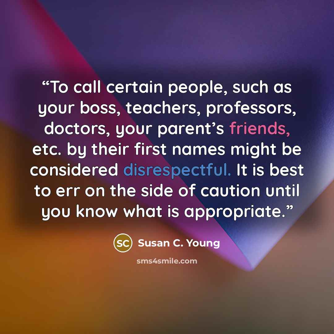 “To call certain people, such as your boss, teachers, professors, doctors, your parent’s friends, etc. by their first names might be considered disrespectful. It is best to err on the side of caution until you know what is appropriate.” quote by Susan C. Young