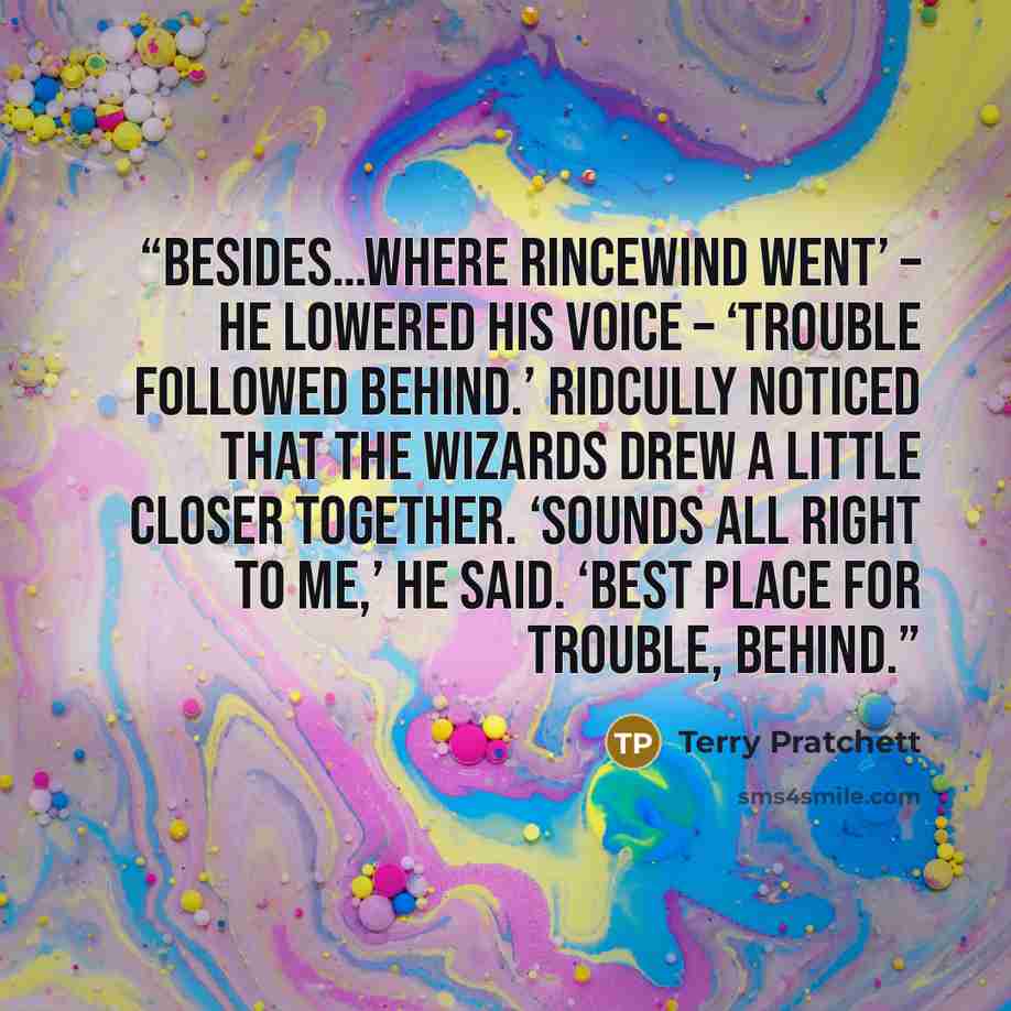 “Besides…where Rincewind went’ – he lowered his voice – ‘trouble followed behind.’ Ridcully noticed that the wizards drew a little closer together. ‘Sounds all right to me,’ he said. ‘Best place for trouble, behind.” quote by Terry Pratchett
