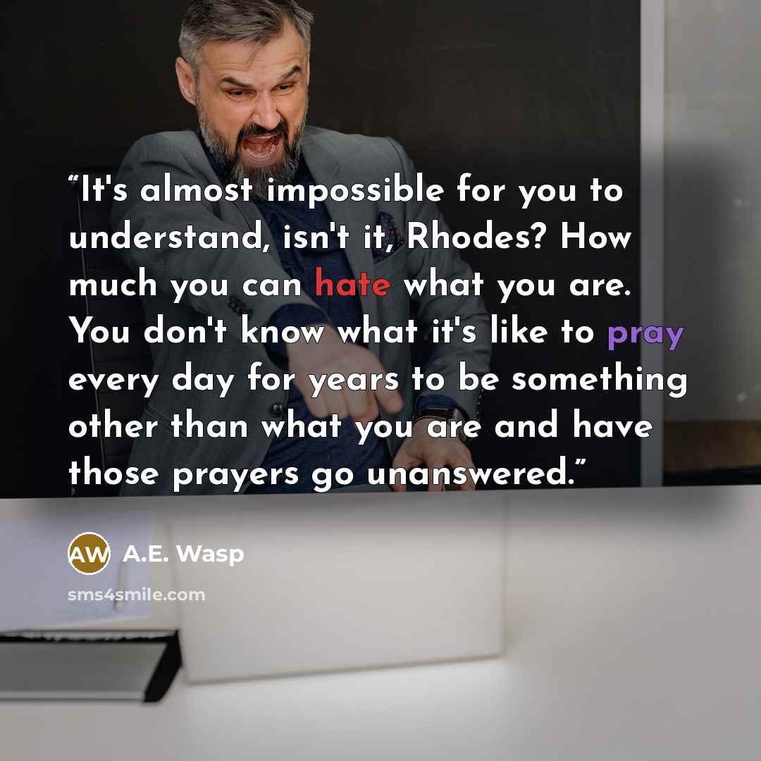 “It's almost impossible for you to understand, isn't it, Rhodes? How much you can hate what you are. You don't know what it's like to pray every day for years to be something other than what you are and have those prayers go unanswered.” quote by A.E. Wasp