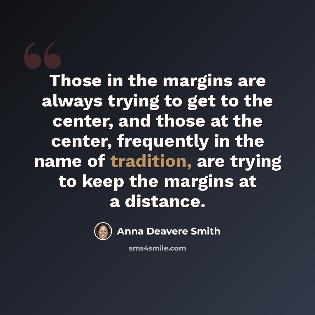 “Those in the margins are always trying to get to the center, and those at the center, frequently in the name of tradition, are trying to keep the margins at a distance.” quote by Anna Deavere Smith