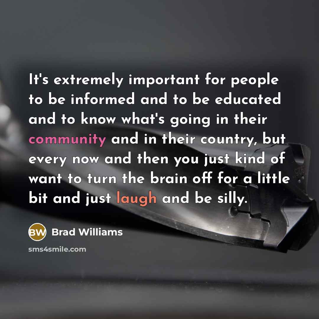 “It's extremely important for people to be informed and to be educated and to know what's going in their community and in their country, but every now and then you just kind of want to turn the brain off for a little bit and just laugh and be silly.” quote by Brad Williams