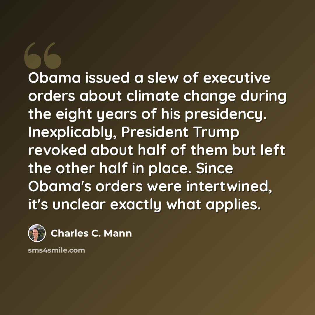 “Obama issued a slew of executive orders about climate change during the eight years of his presidency. Inexplicably, President Trump revoked about half of them but left the other half in place. Since Obama's orders were intertwined, it's unclear exactly what applies.” quote by Charles C. Mann