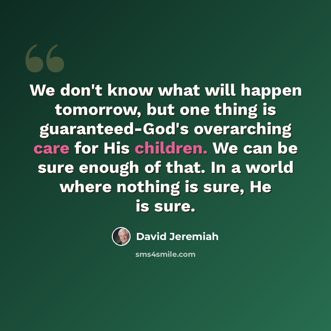“We don't know what will happen tomorrow, but one thing is guaranteed-God's overarching care for His children. We can be sure enough of that. In a world where nothing is sure, He is sure.” quote by David Jeremiah